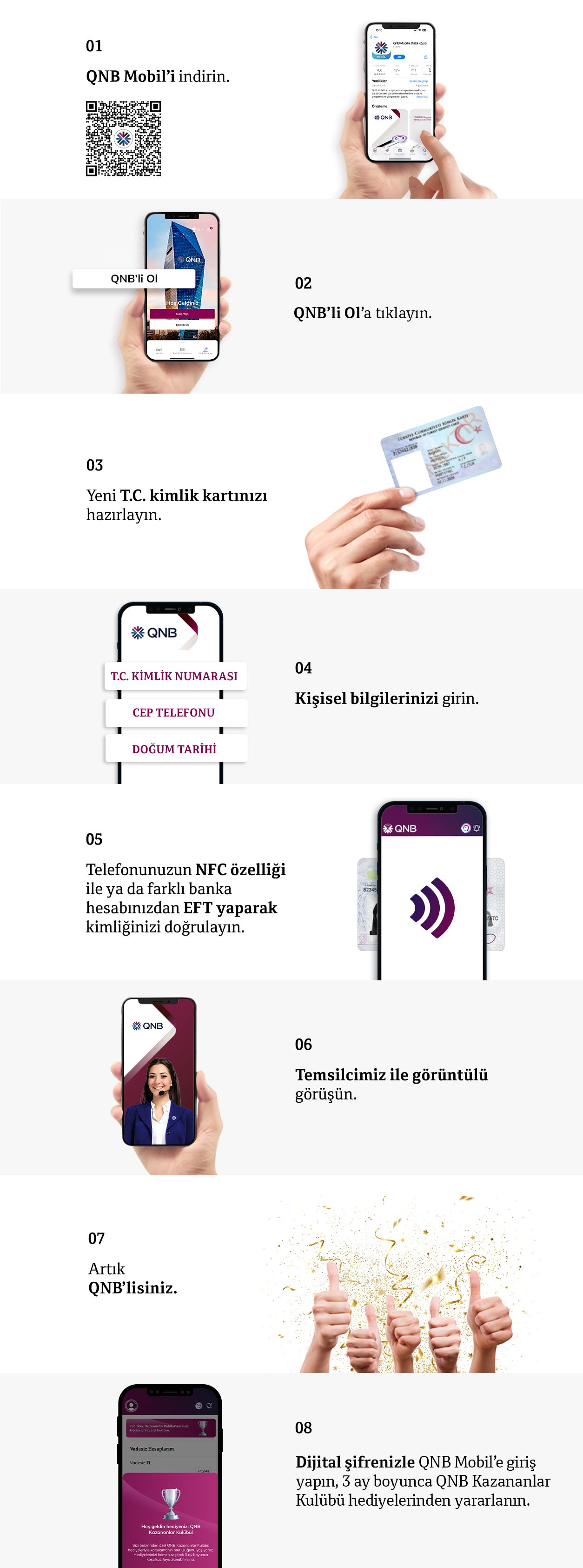 01 QNB Mobil'i indirin. 02 QNB'li Ol'a tıklayın. 03 Yeni T.C. kimlik kartınızı hazırlayın. 04 Kişisel bilgilerinizi girin. 05 Kimliğinizi doğrulayın. 06 Görüntülü görüşün. 07 Artık QNB'lisiniz.